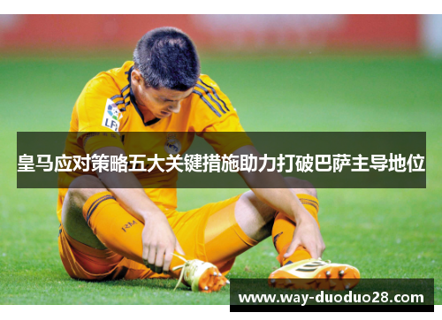 皇马应对策略五大关键措施助力打破巴萨主导地位