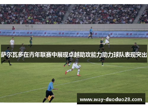 萨尔瓦多在青年联赛中展现卓越助攻能力助力球队表现突出 萨尔瓦多在青年联赛中展现卓越助攻能力助力球队表现突出