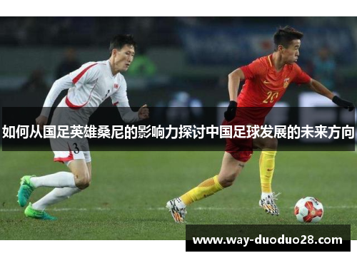 如何从国足英雄桑尼的影响力探讨中国足球发展的未来方向 如何从国足英雄桑尼的影响力探讨中国足球发展的未来方向